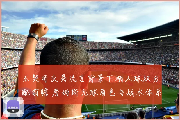 东契奇交易流言背景下湖人球权分配前瞻 詹姆斯无球角色与战术体系磨合深度观察