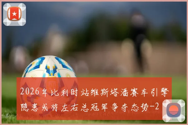 2026年比利时站维斯塔潘赛车引擎隐患或将左右总冠军争夺态势