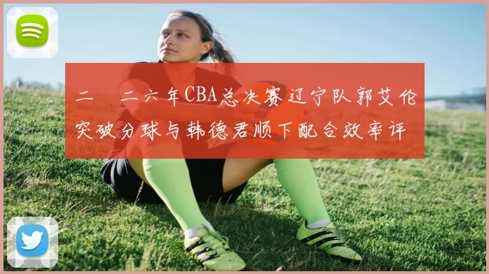 二〇二六年CBA总决赛辽宁队郭艾伦突破分球与韩德君顺下配合效率评估