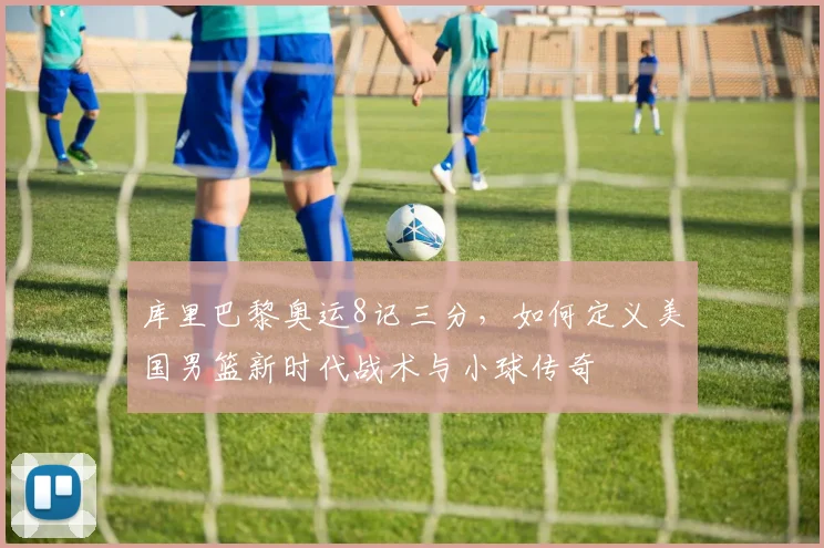 库里巴黎奥运8记三分，如何定义美国男篮新时代战术与小球传奇