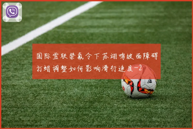 国际雪联禁氟令下苏翊鸣坡面障碍打蜡调整如何影响滑行速度