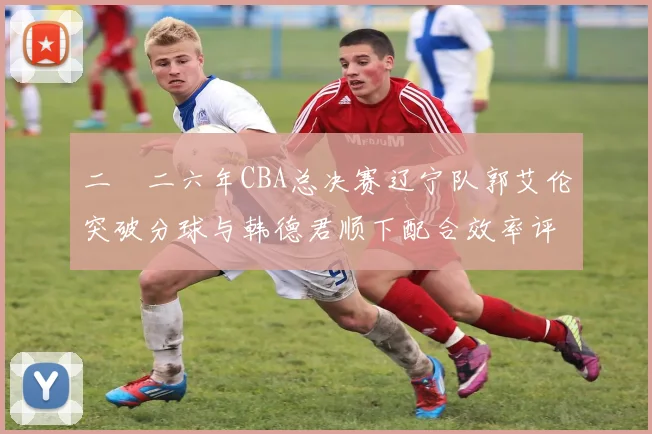 二〇二六年CBA总决赛辽宁队郭艾伦突破分球与韩德君顺下配合效率评估